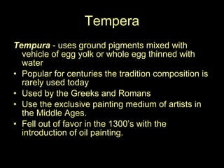 Tempera Tempura  - uses ground pigments mixed with vehicle of egg yolk or whole egg thinned with water Popular for centuries the tradition composition is rarely used today Used by the Greeks and Romans Use the exclusive painting medium of artists in the Middle Ages.  Fell out of favor in the 1300’s with the introduction of oil painting.  
