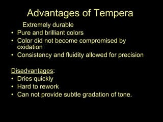 Advantages of Tempera to Extremely durable Pure and brilliant colors Color did not become compromised by oxidation  Consistency and fluidity allowed for precision Disadvantages :  Dries quickly Hard to rework Can not provide subtle gradation of tone.  