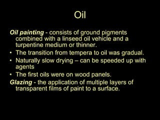 Oil Oil painting  - consists of ground pigments combined with a linseed oil vehicle and a turpentine medium or thinner. The transition from tempera to oil was gradual. Naturally slow drying – can be speeded up with agents The first oils were on wood panels. Glazing  - the application of multiple layers of transparent films of paint to a surface.  