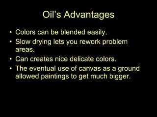 Oil’s Advantages Colors can be blended easily. Slow drying lets you rework problem areas.  Can creates nice delicate colors. The eventual use of canvas as a ground allowed paintings to get much bigger.  