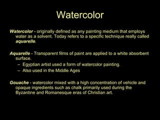 Watercolor Watercolor  - originally defined as any painting medium that employs water as a solvent. Today refers to a specific technique really called  aquarelle .  Aquarelle  - Transparent films of paint are applied to a white absorbent surface.  Egyptian artist used a form of watercolor painting.  Also used in the Middle Ages Gouache  - watercolor mixed with a high concentration of vehicle and opaque ingredients such as chalk primarily used during the Byzantine and Romanesque eras of Christian art.  