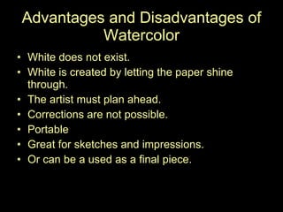 Advantages and Disadvantages of Watercolor White does not exist.  White is created by letting the paper shine through.  The artist must plan ahead.  Corrections are not possible.  Portable Great for sketches and impressions.  Or can be a used as a final piece.  