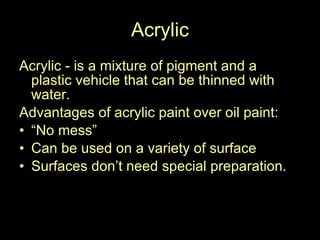 Acrylic Acrylic - is a mixture of pigment and a plastic vehicle that can be thinned with water.  Advantages of acrylic paint over oil paint: “ No mess” Can be used on a variety of surface Surfaces don’t need special preparation.  