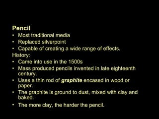 Dry Media continued… Pencil Most traditional media Replaced silverpoint Capable of creating a wide range of effects.  History: Came into use in the 1500s Mass produced pencils invented in late eighteenth century.  Uses a thin rod of  graphite  encased in wood or paper.  The graphite is ground to dust, mixed with clay and baked.  The more clay, the harder the pencil.   