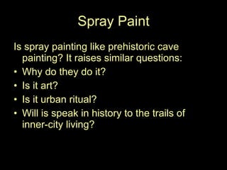 Spray Paint Is spray painting like prehistoric cave painting? It raises similar questions: Why do they do it? Is it art? Is it urban ritual? Will is speak in history to the trails of inner-city living? 