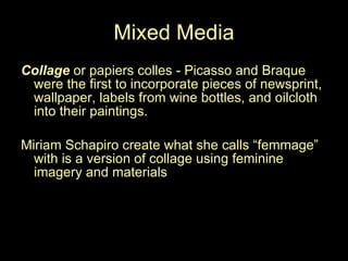 Mixed Media Collage  or papiers colles - Picasso and Braque were the first to incorporate pieces of newsprint, wallpaper, labels from wine bottles, and oilcloth into their paintings.  Miriam Schapiro create what she calls “femmage” with is a version of collage using feminine imagery and materials 