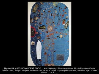 Figure 6.16, p.133:  HOWARDENA PINDELL.  Autobiography: Water / Ancestors, Middle Passage / Family Ghosts  (1988). Acrylic, tempera, cattle markers, oil stick, paper, polymer photo-transfer, and vinyl tape on sewn canvas. 118 ” x  71 ” . 