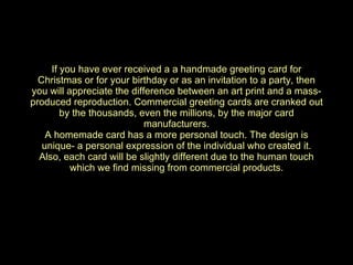 If you have ever received a a handmade greeting card for Christmas or for your birthday or as an invitation to a party, then you will appreciate the difference between an art print and a mass-produced reproduction. Commercial greeting cards are cranked out by the thousands, even the millions, by the major card manufacturers. A homemade card has a more personal touch. The design is unique- a personal expression of the individual who created it. Also, each card will be slightly different due to the human touch which we find missing from commercial products. 