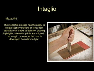 Intaglio Mezzotint The mezzotint process has the ability to create subtle variations of tone; from beautiful rich blacks to delicate, glowing highlights. Mezzotint prints are unique to the intaglio process as the print is developed from dark to light. 
