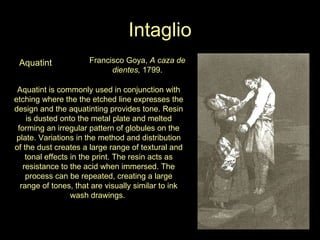 Intaglio Aquatint Francisco Goya,  A caza de dientes,  1799. Aquatint is commonly used in conjunction with etching where the the etched line expresses the design and the aquatinting provides tone. Resin is dusted onto the metal plate and melted forming an irregular pattern of globules on the plate. Variations in the method and distribution of the dust creates a large range of textural and tonal effects in the print. The resin acts as resistance to the acid when immersed. The process can be repeated, creating a large range of tones, that are visually similar to ink wash drawings.  