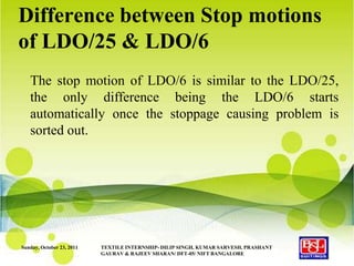 Difference between Stop motions
of LDO/25 & LDO/6
   The stop motion of LDO/6 is similar to the LDO/25,
   the only difference being the LDO/6 starts
   automatically once the stoppage causing problem is
   sorted out.




Sunday, October 23, 2011   TEXTILE INTERNSHIP- DILIP SINGH, KUMAR SARVESH, PRASHANT
                           GAURAV & RAJEEV SHARAN/ DFT-05/ NIFT BANGALORE
 