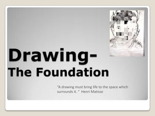 Drawing-
The Foundation
      “A drawing must bring life to the space which
      surrounds it. “ Henri Matisse
 