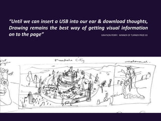 “Until we can insert a USB into our ear & download thoughts,
Drawing remains the best way of getting visual information
on to the page” GRAYSON PERRY: WINNER OF TURNER PRIZE 03
 