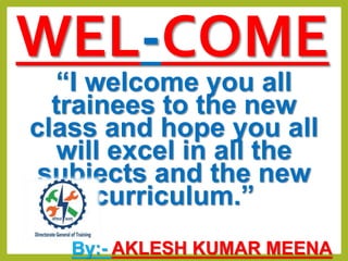 WEL-COME
“I welcome you all
trainees to the new
class and hope you all
will excel in all the
subjects and the new
curriculum.”
By:- AKLESH KUMAR MEENA
 