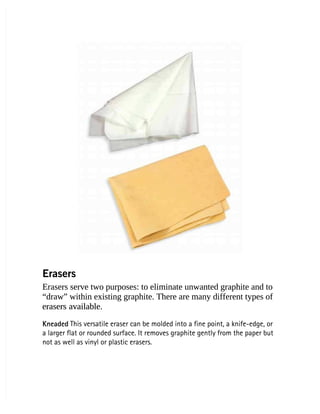 Erasers
Erasers
Erasers serve two purposes: to eliminate unwanted graphite and to
Erasers serve two purposes: to eliminate unwanted graphite and to
“draw” within existing graphite. There are many different types of
“draw” within existing graphite. There are many different types of
erasers available.
erasers available.
Kneaded
Kneaded This versatile eraser can be molded into a fine point, a knife-edge, or
 This versatile eraser can be molded into a fine point, a knife-edge, or
a larger flat or rounded surface. It removes graphite gently from the paper but
a larger flat or rounded surface. It removes graphite gently from the paper but
not as well as vinyl or plastic erasers.
not as well as vinyl or plastic erasers.
 