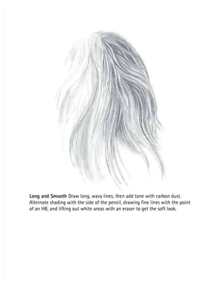 Long and Smooth
Long and Smooth Draw long, wavy lines, then add tone with carbon dust.
 Draw long, wavy lines, then add tone with carbon dust.
Alternate shading with the side of the pencil, drawing fine lines with the point
Alternate shading with the side of the pencil, drawing fine lines with the point
of an HB, and lifting out white areas with an eraser to get the soft look.
of an HB, and lifting out white areas with an eraser to get the soft look.
 