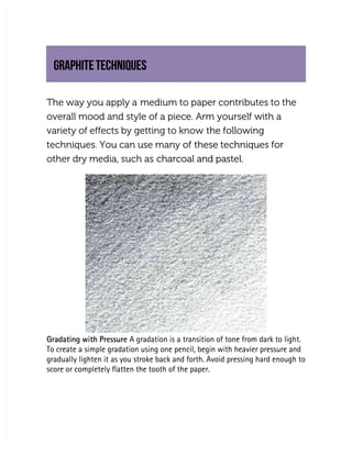 GRAPHITE TECHNIQUES
GRAPHITE TECHNIQUES
The way you apply a
The way you apply a medium to paper contributes to the
medium to paper contributes to the
overall mood and style of a piece. Arm yourself with a
overall mood and style of a piece. Arm yourself with a
variety of effects by getting to know
variety of effects by getting to know the following
the following
techniques. You can use many of
techniques. You can use many of these techniques for
these techniques for
other dry media, such as
other dry media, such as charcoal and pastel.
charcoal and pastel.
Gradating with Pressure
Gradating with Pressure A gradation is a transition of tone from dark to light.
 A gradation is a transition of tone from dark to light.
To create a simple gradation using one pencil, begin with heavier pressure and
To create a simple gradation using one pencil, begin with heavier pressure and
gradually lighten it as you stroke back and forth. Avoid pressing hard enough to
gradually lighten it as you stroke back and forth. Avoid pressing hard enough to
score or completely flatten the tooth of the paper.
score or completely flatten the tooth of the paper.
 