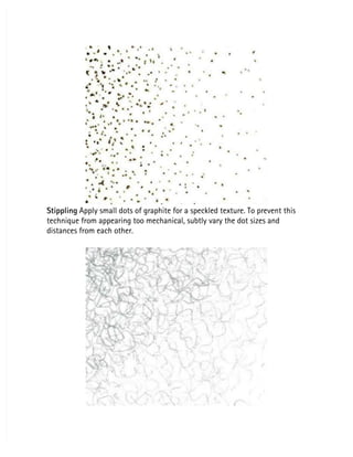 Stippling
Stippling Apply small dots of graphite for a speckled texture. To prevent this
 Apply small dots of graphite for a speckled texture. To prevent this
technique from appearing too mechanical, subtly vary the dot sizes and
technique from appearing too mechanical, subtly vary the dot sizes and
distances from each other.
distances from each other.
 