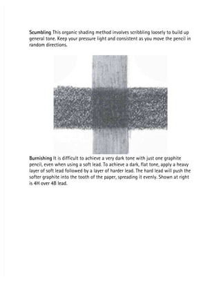Scumbling
Scumbling This organic shading method involves scribbling loosely to build up
 This organic shading method involves scribbling loosely to build up
general tone. Keep your pressure light and consistent as you move the pencil in
general tone. Keep your pressure light and consistent as you move the pencil in
random directions.
random directions.
Burnishing
Burnishing It is difficult to achieve a very dark tone with just one graphite
 It is difficult to achieve a very dark tone with just one graphite
pencil, even when using a soft lead. To achieve a dark, flat tone, apply a heavy
pencil, even when using a soft lead. To achieve a dark, flat tone, apply a heavy
layer of soft lead followed by a layer of harder lead. The hard lead will push the
layer of soft lead followed by a layer of harder lead. The hard lead will push the
softer graphite into the tooth of the paper, spreading it evenly. Shown at right
softer graphite into the tooth of the paper, spreading it evenly. Shown at right
is 4H over 4B lead.
is 4H over 4B lead.
 