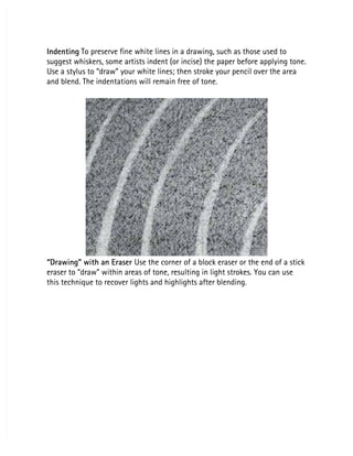 Indenting
Indenting To preserve fine white lines in a drawing, such as those used to
 To preserve fine white lines in a drawing, such as those used to
suggest whiskers, some artists indent (or incise) the paper before applying tone.
suggest whiskers, some artists indent (or incise) the paper before applying tone.
Use a stylus to “draw” your white lines; then stroke your pencil over the area
Use a stylus to “draw” your white lines; then stroke your pencil over the area
and blend. The indentations will remain free of tone.
and blend. The indentations will remain free of tone.
“Drawing” with an Eraser
“Drawing” with an Eraser Use the corner of a block eraser or the end of a stick
 Use the corner of a block eraser or the end of a stick
eraser to “draw” within areas of tone, resulting in light strokes. You can use
eraser to “draw” within areas of tone, resulting in light strokes. You can use
this technique to recover lights and highlights after blending.
this technique to recover lights and highlights after blending.
 