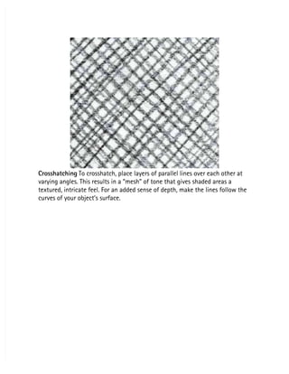 Crosshatching
Crosshatching To crosshatch, place layers of parallel lines over each other at
 To crosshatch, place layers of parallel lines over each other at
varying angles. This results in a “mesh” of tone that gives shaded areas a
varying angles. This results in a “mesh” of tone that gives shaded areas a
textured, intricate feel. For an added sense of depth, make the lines follow the
textured, intricate feel. For an added sense of depth, make the lines follow the
curves of your object’s surface.
curves of your object’s surface.
 