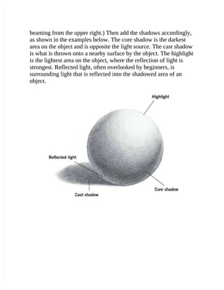 beaming from the upper right.) Then add the shadows accordingly,
beaming from the upper right.) Then add the shadows accordingly,
as shown in the examples below. The core shadow is the darkest
as shown in the examples below. The core shadow is the darkest
area on the object and is opposite the light source. The cast shadow
area on the object and is opposite the light source. The cast shadow
is what is thrown onto a nearby surface by the object. The highlight
is what is thrown onto a nearby surface by the object. The highlight
is the lightest area on the object, where the reflection of light is
is the lightest area on the object, where the reflection of light is
strongest. Reflected light, often overlooked by beginners, is
strongest. Reflected light, often overlooked by beginners, is
surrounding light that is reflected into the shadowed area of an
surrounding light that is reflected into the shadowed area of an
object.
object.
 