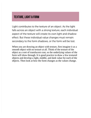 TEXTURE, LIGHT & FORM
TEXTURE, LIGHT & FORM
Light contributes to the texture of an object. As the light
Light contributes to the texture of an object. As the light
falls across an object with
falls across an object with a strong texture, each individual
a strong texture, each individual
aspect of the texture will create its own light and shadow
aspect of the texture will create its own light and shadow
effect. But these individual value changes must remain
effect. But these individual value changes must remain
secondary to the form shadows, or the form will be lost.
secondary to the form shadows, or the form will be lost.
When you are drawing an object with texture, first imagine it as a
When you are drawing an object with texture, first imagine it as a
smooth object with no texture at all. Think of the texture of the
smooth object with no texture at all. Think of the texture of the
object as a sort of translucent coat, so the underlying values of the
object as a sort of translucent coat, so the underlying values of the
form will show through. It is good practice to draw a few textured
form will show through. It is good practice to draw a few textured
objects and develop a light, middle, and dark value for each of the
objects and develop a light, middle, and dark value for each of the
objects. Then look at how the form changes as the values change.
objects. Then look at how the form changes as the values change.
 