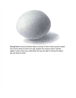 Seeing Form
Seeing Form A coconut (shown above as being lit from a three-quarter angle)
 A coconut (shown above as being lit from a three-quarter angle)
has a form similar to that of an egg. Imagine the coconut with a smooth,
has a form similar to that of an egg. Imagine the coconut with a smooth,
egglike surface. Once you understand the way the light is hitting the object,
egglike surface. Once you understand the way the light is hitting the object,
you can draw its form.
you can draw its form.
 