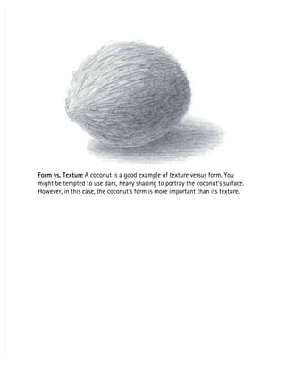 Form vs. Texture
Form vs. Texture A coconut is a good example of texture versus form. You
 A coconut is a good example of texture versus form. You
might be tempted to use dark, heavy shading to portray the coconut’s surface.
might be tempted to use dark, heavy shading to portray the coconut’s surface.
However, in this case, the coconut’s form is more important than its texture.
However, in this case, the coconut’s form is more important than its texture.
 
