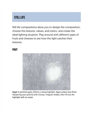 STILL LIFE
STILL LIFE
Still life compositions allow you to
Still life compositions allow you to design the composition;
design the composition;
choose the textures, values, and colors;
choose the textures, values, and colors; and create the
and create the
ideal lighting situation. Play around with different types of
ideal lighting situation. Play around with different types of
fruits and cheeses to see how the light catches their
fruits and cheeses to see how the light catches their
textures.
textures.
FRUIT
FRUIT
Apple
Apple A polished apple reflects a strong highlight. Apply carbon dust (from
 A polished apple reflects a strong highlight. Apply carbon dust (from
sharpening your pencils) with circular, irregular strokes; then lift out the
sharpening your pencils) with circular, irregular strokes; then lift out the
highlight with an eraser.
highlight with an eraser.
 