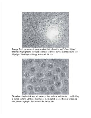 Orange
Orange Apply carbon dust, using strokes that follow the fruit’s form. Lift out
 Apply carbon dust, using strokes that follow the fruit’s form. Lift out
the main highlight and then use an eraser to create curved strokes around the
the main highlight and then use an eraser to create curved strokes around the
highlight, showing the bumpy texture of the skin.
highlight, showing the bumpy texture of the skin.
Strawberry
Strawberry Lay in dark tone with carbon dust and use a 4B to start establishing
 Lay in dark tone with carbon dust and use a 4B to start establishing
a dotted pattern. Continue to enhance the dimpled, seeded texture by adding
a dotted pattern. Continue to enhance the dimpled, seeded texture by adding
thin, curved highlight lines around the darker dots.
thin, curved highlight lines around the darker dots.
 