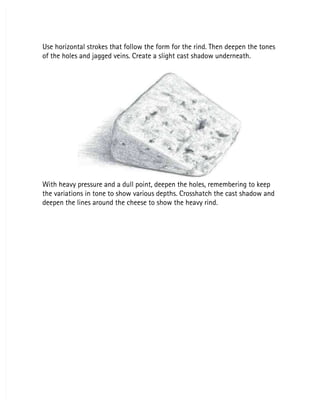 Use horizontal strokes that follow the form for the rind. Then deepen the tones
Use horizontal strokes that follow the form for the rind. Then deepen the tones
of the holes and jagged veins. Create a slight cast shadow underneath.
of the holes and jagged veins. Create a slight cast shadow underneath.
With heavy pressure and a dull point, deepen the holes, remembering to keep
With heavy pressure and a dull point, deepen the holes, remembering to keep
the variations in tone to show various depths. Crosshatch the cast shadow and
the variations in tone to show various depths. Crosshatch the cast shadow and
deepen the lines around the cheese to show the heavy rind.
deepen the lines around the cheese to show the heavy rind.
 