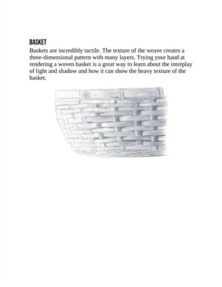 BASKET
BASKET
Baskets are incredibly tactile. The texture of the weave creates a
Baskets are incredibly tactile. The texture of the weave creates a
three-dimensional pattern with many layers. Trying your hand at
three-dimensional pattern with many layers. Trying your hand at
rendering a woven basket is a great way to learn about the interplay
rendering a woven basket is a great way to learn about the interplay
of light and shadow and how it can show the heavy texture of the
of light and shadow and how it can show the heavy texture of the
basket.
basket.
 