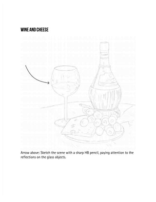 WINE AND CHEESE
WINE AND CHEESE
Arrow above: Sketch the scene with a sharp HB pencil, paying attention to the
Arrow above: Sketch the scene with a sharp HB pencil, paying attention to the
reflections on the glass objects.
reflections on the glass objects.
 