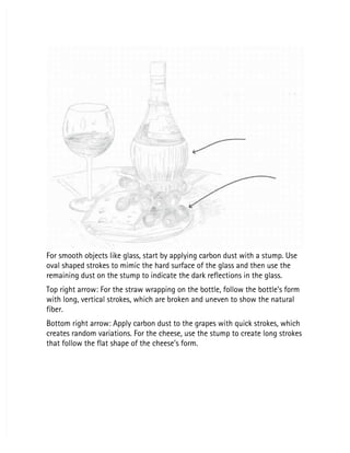 For smooth objects like glass, start by applying carbon dust with a stump. Use
For smooth objects like glass, start by applying carbon dust with a stump. Use
oval shaped strokes to mimic the hard surface of the glass and then use the
oval shaped strokes to mimic the hard surface of the glass and then use the
remaining dust on the stump to indicate the dark reflections in the glass.
remaining dust on the stump to indicate the dark reflections in the glass.
Top right arrow: For the straw wrapping on the bottle, follow the bottle’s form
Top right arrow: For the straw wrapping on the bottle, follow the bottle’s form
with long, vertical strokes, which are broken and uneven to show the natural
with long, vertical strokes, which are broken and uneven to show the natural
fiber.
fiber.
Bottom right arrow: Apply carbon dust to the grapes with quick strokes, which
Bottom right arrow: Apply carbon dust to the grapes with quick strokes, which
creates random variations. For the cheese, use the stump to create long strokes
creates random variations. For the cheese, use the stump to create long strokes
that follow the flat shape of the cheese’s form.
that follow the flat shape of the cheese’s form.
 