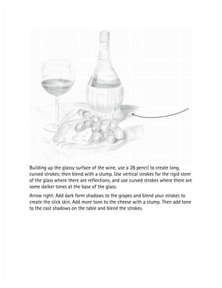 Building up the glassy surface of the wine, use a 2B pencil to create long,
Building up the glassy surface of the wine, use a 2B pencil to create long,
curved strokes; then blend with a stump. Use vertical strokes for the rigid stem
curved strokes; then blend with a stump. Use vertical strokes for the rigid stem
of the glass where there are reflections, and use curved strokes where there are
of the glass where there are reflections, and use curved strokes where there are
some darker tones at the base of the glass.
some darker tones at the base of the glass.
Arrow right: Add dark form shadows to the grapes and blend your strokes to
Arrow right: Add dark form shadows to the grapes and blend your strokes to
create the slick skin. Add more tone to the cheese with a stump. Then add tone
create the slick skin. Add more tone to the cheese with a stump. Then add tone
to the cast shadows on the table and blend the strokes.
to the cast shadows on the table and blend the strokes.
 