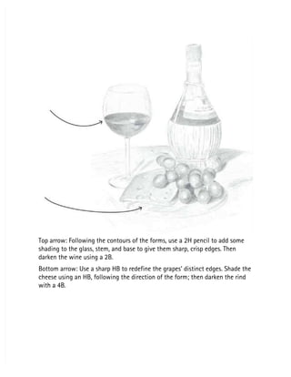 Top arrow: Following the contours of the forms, use a 2H pencil to add some
Top arrow: Following the contours of the forms, use a 2H pencil to add some
shading to the glass, stem, and base to give them sharp, crisp edges. Then
shading to the glass, stem, and base to give them sharp, crisp edges. Then
darken the wine using a 2B.
darken the wine using a 2B.
Bottom arrow: Use a sharp HB to redefine the grapes’ distinct edges. Shade the
Bottom arrow: Use a sharp HB to redefine the grapes’ distinct edges. Shade the
cheese using an HB, following the direction of the form; then darken the rind
cheese using an HB, following the direction of the form; then darken the rind
with a 4B.
with a 4B.
 