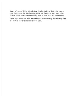 Lower left arrow: With a 4B make tiny, circular strokes to darken the grapes;
Lower left arrow: With a 4B make tiny, circular strokes to darken the grapes;
then lift out to define the highlights. Blend and lift out to create a smoother
then lift out to define the highlights. Blend and lift out to create a smoother
texture for the cheese, and use a sharp point to draw in its thin cast shadow.
texture for the cheese, and use a sharp point to draw in its thin cast shadow.
Lower right arrow: Add more texture to the tablecloth using crosshatching. Use
Lower right arrow: Add more texture to the tablecloth using crosshatching. Use
the point of an HB to draw more wood grain.
the point of an HB to draw more wood grain.
 