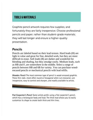 TOOLS & MATERIALS
TOOLS & MATERIALS
Graphite pencil artwork requires few supplies, and
Graphite pencil artwork requires few supplies, and
fortunately they are fairly inexpensive. Choose
fortunately they are fairly inexpensive. Choose professional
professional
pencils and paper, rather
pencils and paper, rather than student-grade materials;
than student-grade materials;
they will last longer
they will last longer and ensure a higher-quality
and ensure a higher-quality
presentation.
presentation.
Pencils
Pencils
Pencils are labeled based on their lead texture. Hard leads (H) are
Pencils are labeled based on their lead texture. Hard leads (H) are
light in value and great for fine, detailed work, but they are more
light in value and great for fine, detailed work, but they are more
difficult to erase. Soft leads (B) are darker and wonderful for
difficult to erase. Soft leads (B) are darker and wonderful for
blending and shading, but they smudge easily. Medium leads, such
blending and shading, but they smudge easily. Medium leads, such
as HB and F, are somewhere in the middle. Select a range of
as HB and F, are somewhere in the middle. Select a range of
pencils between HB and 6B for variety. You can purchase wood-
pencils between HB and 6B for variety. You can purchase wood-
encased pencils or mechanical pencils with lead refills.
encased pencils or mechanical pencils with lead refills.
Wooden Pencil
Wooden Pencil The most common type of pencil is wood-encased graphite.
 The most common type of pencil is wood-encased graphite.
These thin rods—most often round or hexagonal when cut crosswise—are
These thin rods—most often round or hexagonal when cut crosswise—are
inexpensive, easy to control and sharpen, and readily available to artists.
inexpensive, easy to control and sharpen, and readily available to artists.
Flat Carpenter’s Pencil
Flat Carpenter’s Pencil Some artists prefer using a flat carpenter’s pencil,
 Some artists prefer using a flat carpenter’s pencil,
which has a rectangular body and lead. The thick lead allows you to easily
which has a rectangular body and lead. The thick lead allows you to easily
customize its shape to create both thick and thin lines.
customize its shape to create both thick and thin lines.
 