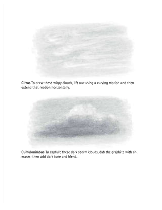 Cirrus
Cirrus To draw these wispy clouds, lift out using a curving motion and then
 To draw these wispy clouds, lift out using a curving motion and then
extend that motion horizontally.
extend that motion horizontally.
Cumulonimbus
Cumulonimbus To capture these dark storm clouds, dab the graphite with an
 To capture these dark storm clouds, dab the graphite with an
eraser; then add dark tone and blend.
eraser; then add dark tone and blend.
 