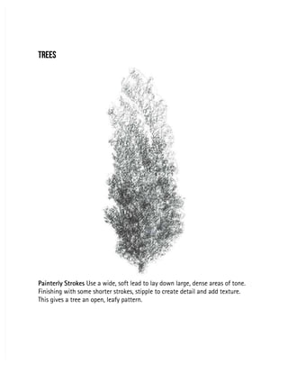 TREES
TREES
Painterly Strokes
Painterly Strokes Use a wide, soft lead to lay down large, dense areas of tone.
 Use a wide, soft lead to lay down large, dense areas of tone.
Finishing with some shorter strokes, stipple to create detail and add texture.
Finishing with some shorter strokes, stipple to create detail and add texture.
This gives a tree an open, leafy pattern.
This gives a tree an open, leafy pattern.
 