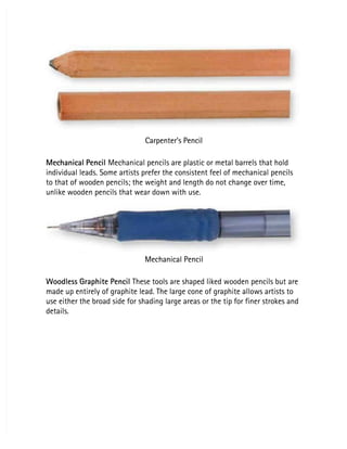 Carpenter’s Pencil
Carpenter’s Pencil
Mechanical Pencil
Mechanical Pencil Mechanical pencils are plastic or metal barrels that hold
 Mechanical pencils are plastic or metal barrels that hold
individual leads. Some artists prefer the consistent feel of mechanical pencils
individual leads. Some artists prefer the consistent feel of mechanical pencils
to that of wooden pencils; the weight and length do not change over time,
to that of wooden pencils; the weight and length do not change over time,
unlike wooden pencils that wear down with use.
unlike wooden pencils that wear down with use.
Mechanical Pencil
Mechanical Pencil
Woodless Graphite Pencil
Woodless Graphite Pencil These tools are shaped liked wooden pencils but are
 These tools are shaped liked wooden pencils but are
made up entirely of graphite lead. The large cone of graphite allows artists to
made up entirely of graphite lead. The large cone of graphite allows artists to
use either the broad side for shading large areas or the tip for finer strokes and
use either the broad side for shading large areas or the tip for finer strokes and
details.
details.
 