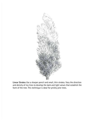 Linear Strokes
Linear Strokes Use a sharper pencil and small, thin strokes. Vary the direction
 Use a sharper pencil and small, thin strokes. Vary the direction
and density of my lines to develop the dark and light values that establish the
and density of my lines to develop the dark and light values that establish the
form of the tree. This technique is ideal for prickly pine trees.
form of the tree. This technique is ideal for prickly pine trees.
 