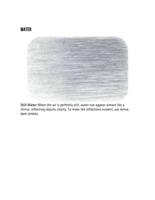 WATER
WATER
Still Water
Still Water When the air is perfectly still, water can appear almost like a
 When the air is perfectly still, water can appear almost like a
mirror, reflecting objects clearly. To make the reflections evident, use dense,
mirror, reflecting objects clearly. To make the reflections evident, use dense,
dark strokes.
dark strokes.
 