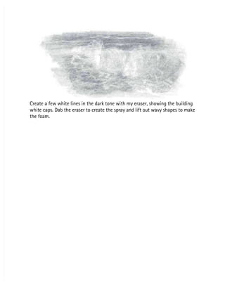 Create a few white lines in the dark tone with my eraser, showing the building
Create a few white lines in the dark tone with my eraser, showing the building
white caps. Dab the eraser to create the spray and lift out wavy shapes to make
white caps. Dab the eraser to create the spray and lift out wavy shapes to make
the foam.
the foam.
 