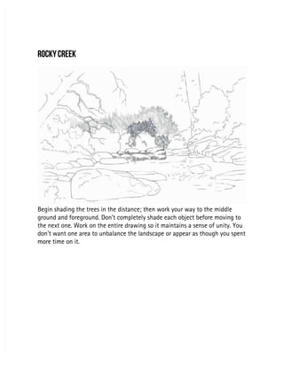 ROCKY CREEK
ROCKY CREEK
Begin shading the trees in the distance; then work your way to the middle
Begin shading the trees in the distance; then work your way to the middle
ground and foreground. Don’t completely shade each object before moving to
ground and foreground. Don’t completely shade each object before moving to
the next one. Work on the entire drawing so it maintains a sense of unity. You
the next one. Work on the entire drawing so it maintains a sense of unity. You
don’t want one area to unbalance the landscape or appear as though you spent
don’t want one area to unbalance the landscape or appear as though you spent
more time on it.
more time on it.
 