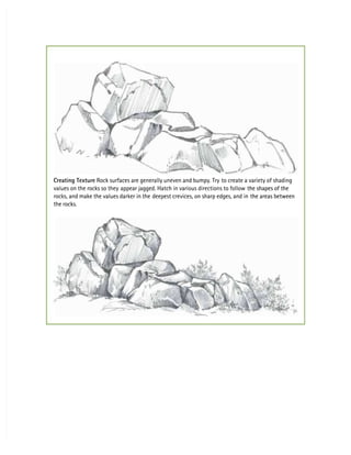Creating Texture
Creating Texture Rock surfaces are generally uneven and bumpy. Try
 Rock surfaces are generally uneven and bumpy. Try to create a variety of shading
to create a variety of shading
values on the rocks so they
values on the rocks so they appear jagged. Hatch in various directions to follow
appear jagged. Hatch in various directions to follow the shapes of the
the shapes of the
rocks, and make the values darker in the
rocks, and make the values darker in the deepest crevices, on sharp edges, and in
deepest crevices, on sharp edges, and in the areas between
the areas between
the rocks.
the rocks.
 