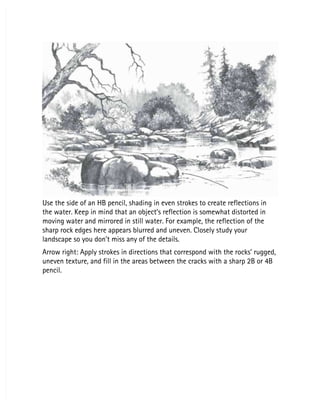 Use the side of an HB pencil, shading in even strokes to create reflections in
Use the side of an HB pencil, shading in even strokes to create reflections in
the water. Keep in mind that an object’s reflection is somewhat distorted in
the water. Keep in mind that an object’s reflection is somewhat distorted in
moving water and mirrored in still water. For example, the reflection of the
moving water and mirrored in still water. For example, the reflection of the
sharp rock edges here appears blurred and uneven. Closely study your
sharp rock edges here appears blurred and uneven. Closely study your
landscape so you don’t miss any of the details.
landscape so you don’t miss any of the details.
Arrow right: Apply strokes in directions that correspond with the rocks’ rugged,
Arrow right: Apply strokes in directions that correspond with the rocks’ rugged,
uneven texture, and fill in the areas between the cracks with a sharp 2B or 4B
uneven texture, and fill in the areas between the cracks with a sharp 2B or 4B
pencil.
pencil.
 