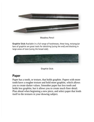 Woodless Pencil
Woodless Pencil
Graphite Stick
Graphite Stick Available in a full range of hardnesses, these long, rectangular
 Available in a full range of hardnesses, these long, rectangular
bars of graphite are great tools for sketching (using the end) and blocking in
bars of graphite are great tools for sketching (using the end) and blocking in
large areas of tone (using the broad side).
large areas of tone (using the broad side).
Graphite Stick
Graphite Stick
Paper
Paper
Paper has a tooth, or texture, that holds graphite. Papers with more
Paper has a tooth, or texture, that holds graphite. Papers with more
tooth have a rougher texture and hold more graphite, which allows
tooth have a rougher texture and hold more graphite, which allows
you to create darker values. Smoother paper has less tooth and
you to create darker values. Smoother paper has less tooth and
holds less graphite, but it allows you to create much finer detail.
holds less graphite, but it allows you to create much finer detail.
Plan ahead when beginning a new piece, and select paper that lends
Plan ahead when beginning a new piece, and select paper that lends
itself to the textures in your drawing subject.
itself to the textures in your drawing subject.
 