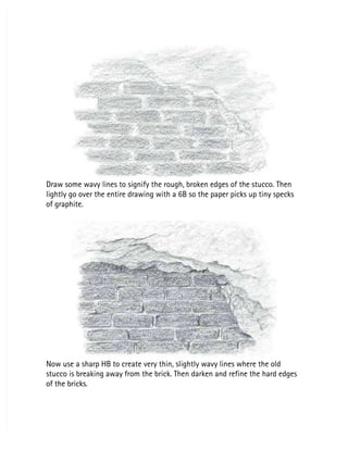 Draw some wavy lines to signify the rough, broken edges of the stucco. Then
Draw some wavy lines to signify the rough, broken edges of the stucco. Then
lightly go over the entire drawing with a 6B so the paper picks up tiny specks
lightly go over the entire drawing with a 6B so the paper picks up tiny specks
of graphite.
of graphite.
Now use a sharp HB to create very thin, slightly wavy lines where the old
Now use a sharp HB to create very thin, slightly wavy lines where the old
stucco is breaking away from the brick. Then darken and refine the hard edges
stucco is breaking away from the brick. Then darken and refine the hard edges
of the bricks.
of the bricks.
 